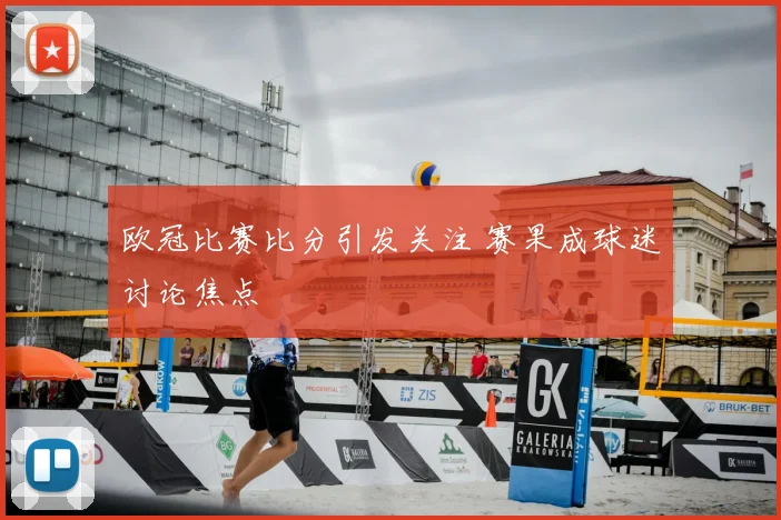 欧冠比赛比分引发关注 赛果成球迷讨论焦点
