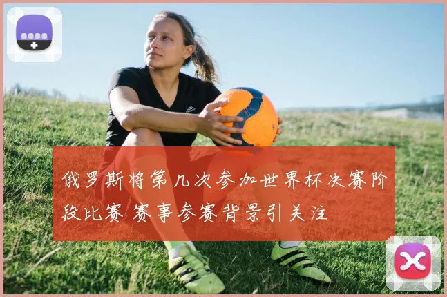 俄罗斯将第几次参加世界杯决赛阶段比赛 赛事参赛背景引关注