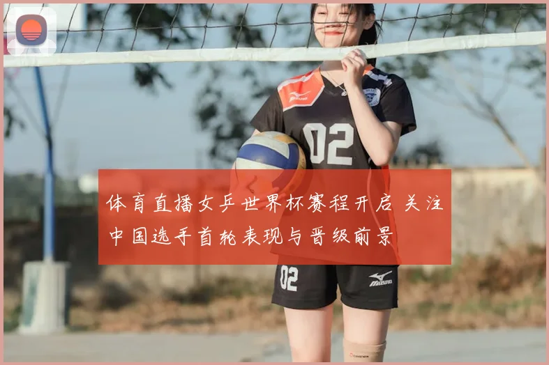 体育直播女乒世界杯赛程开启 关注中国选手首轮表现与晋级前景