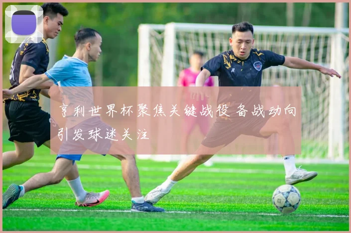 亨利世界杯聚焦关键战役 备战动向引发球迷关注