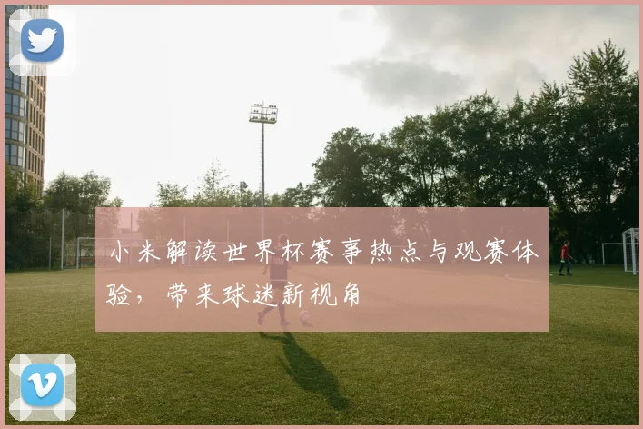 小米解读世界杯赛事热点与观赛体验，带来球迷新视角