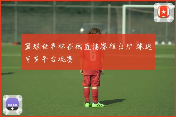 篮球世界杯在线直播赛程出炉 球迷可多平台观赛
