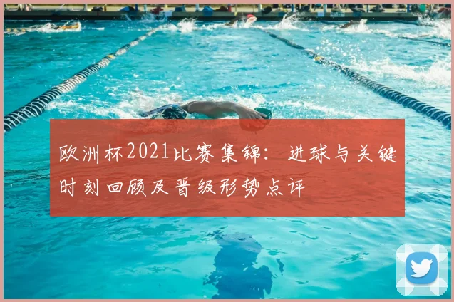 欧洲杯2021比赛集锦：进球与关键时刻回顾及晋级形势点评
