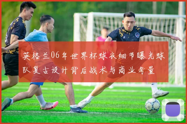 英格兰06年世界杯球衣细节曝光球队复古设计背后战术与商业考量