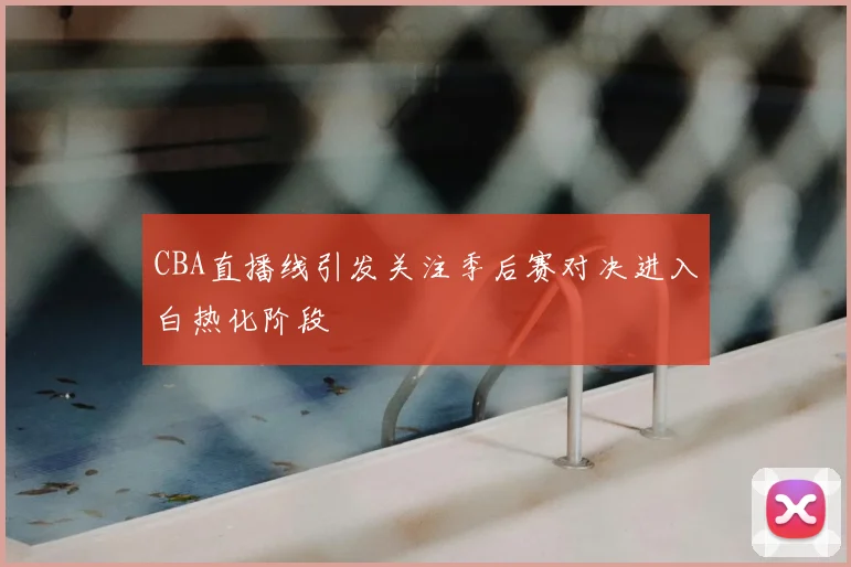 CBA直播线引发关注季后赛对决进入白热化阶段