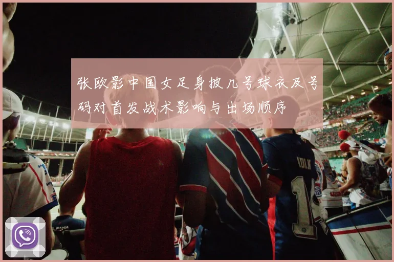 张欧影中国女足身披几号球衣及号码对首发战术影响与出场顺序