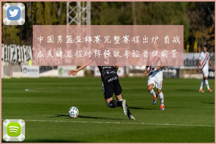 中国男篮亚锦赛完整赛程出炉 首战成关键后程对阵强敌考验晋级前景