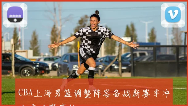 CBA上海男篮调整阵容备战新赛季冲击季后赛席位
