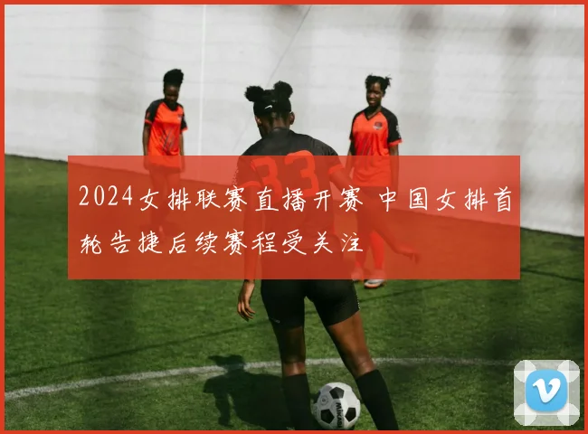 2024女排联赛直播开赛 中国女排首轮告捷后续赛程受关注