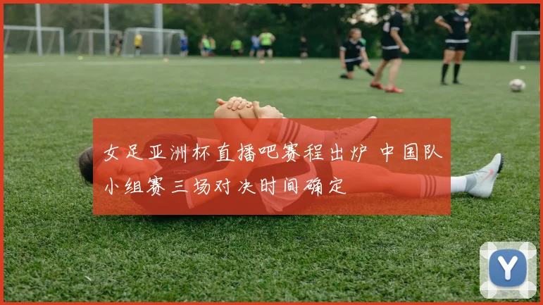 女足亚洲杯直播吧赛程出炉 中国队小组赛三场对决时间确定