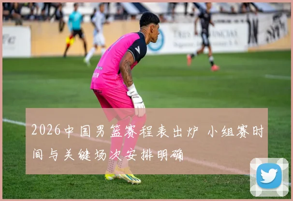2026中国男篮赛程表出炉 小组赛时间与关键场次安排明确