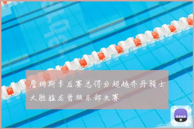 詹姆斯季后赛总得分超越乔丹骑士大胜猛龙晋级东部决赛