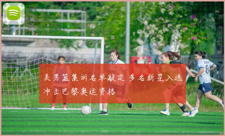 美男篮集训名单敲定 多名新星入选冲击巴黎奥运资格