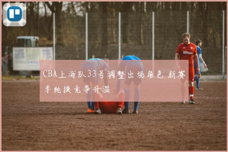 CBA上海队33号调整出场角色 新赛季轮换竞争升温