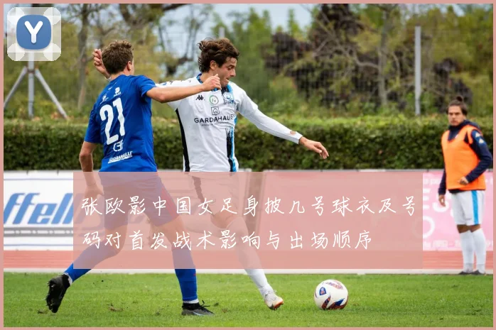 张欧影中国女足身披几号球衣及号码对首发战术影响与出场顺序