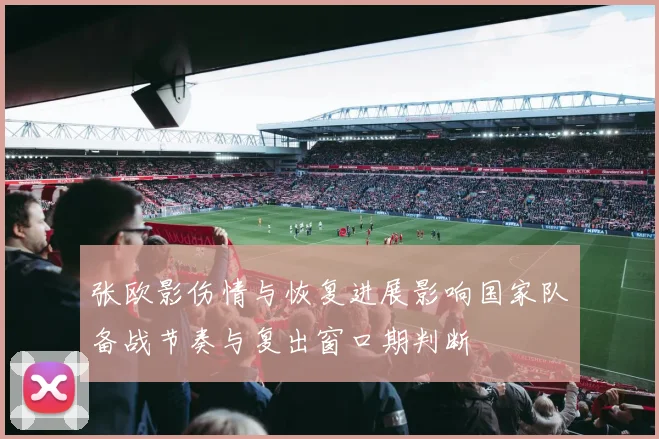 张欧影伤情与恢复进展影响国家队备战节奏与复出窗口期判断