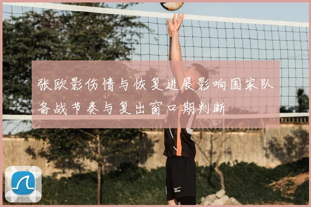 张欧影伤情与恢复进展影响国家队备战节奏与复出窗口期判断