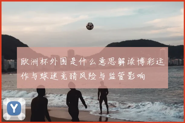 欧洲杯外围是什么意思解读博彩运作与球迷竞猜风险与监管影响