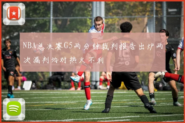 NBA总决赛G5两分钟裁判报告出炉两次漏判均对热火不利