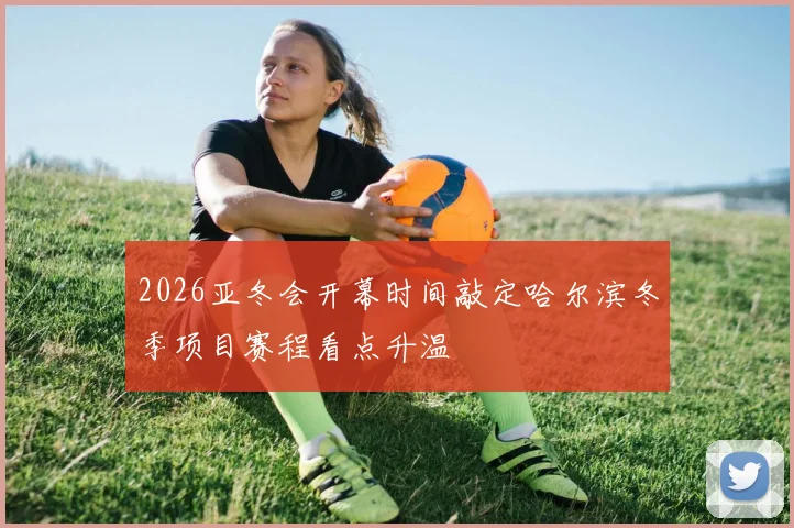 2026亚冬会开幕时间敲定哈尔滨冬季项目赛程看点升温