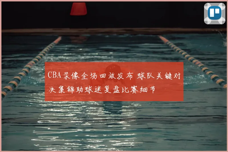 CBA录像全场回放发布 球队关键对决集锦助球迷复盘比赛细节