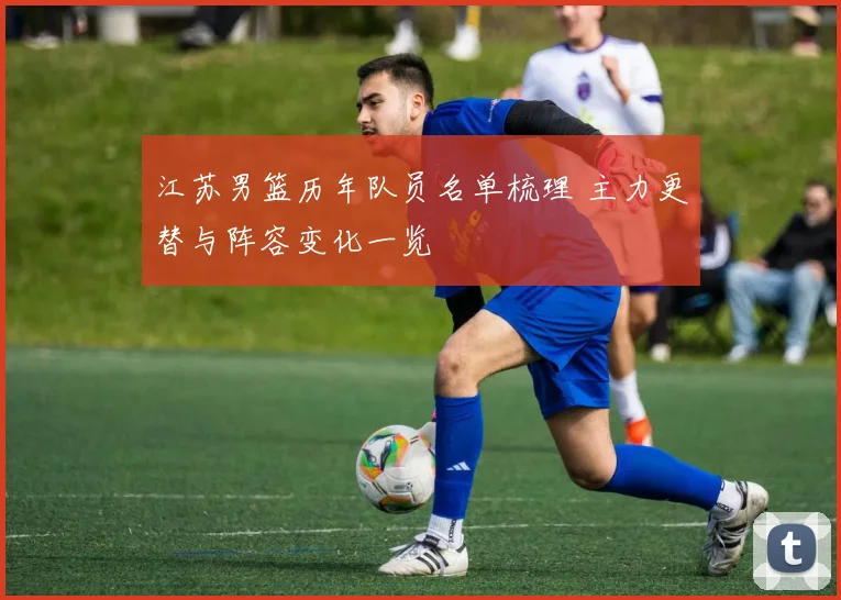 江苏男篮历年队员名单梳理 主力更替与阵容变化一览