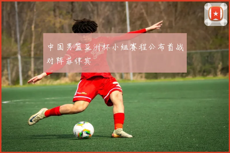 中国男篮亚洲杯小组赛程公布首战对阵菲律宾