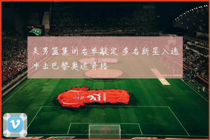 美男篮集训名单敲定 多名新星入选冲击巴黎奥运资格