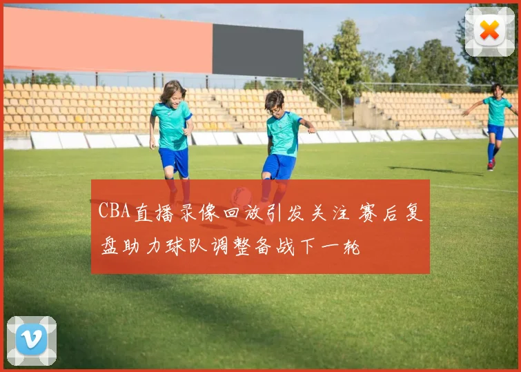 CBA直播录像回放引发关注 赛后复盘助力球队调整备战下一轮