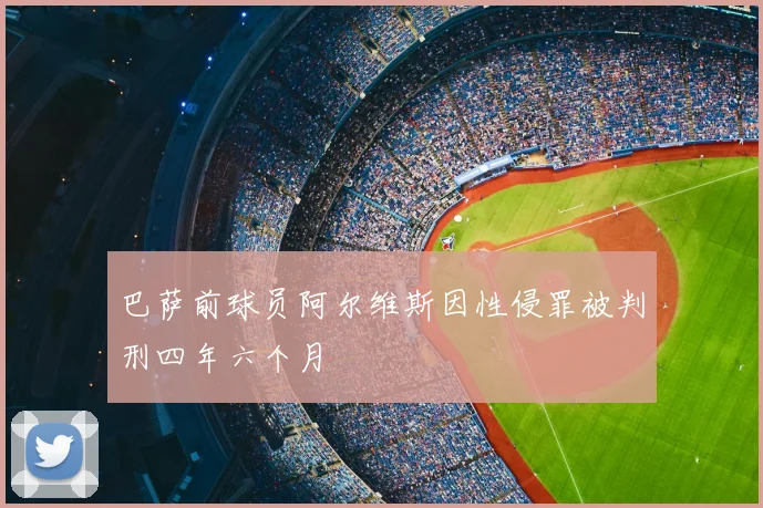 巴萨前球员阿尔维斯因性侵罪被判刑四年六个月