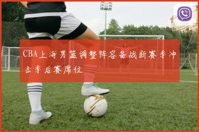 CBA上海男篮调整阵容备战新赛季冲击季后赛席位