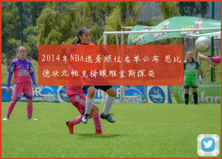 2014年NBA选秀顺位名单公布 恩比德状元帕克榜眼维金斯探花