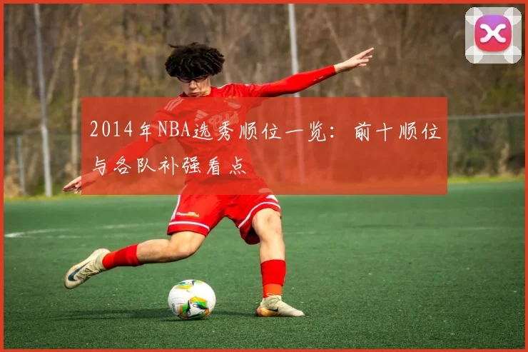 2014年NBA选秀顺位一览：前十顺位与各队补强看点